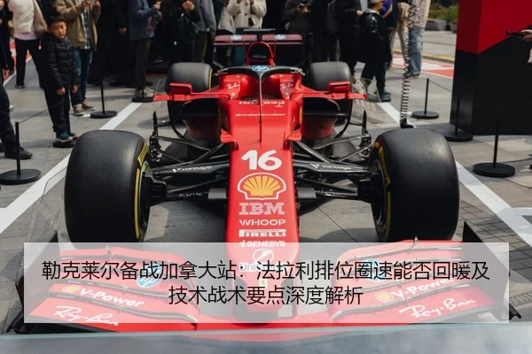 勒克莱尔备战加拿大站：法拉利排位圈速能否回暖及技术战术要点深度解析