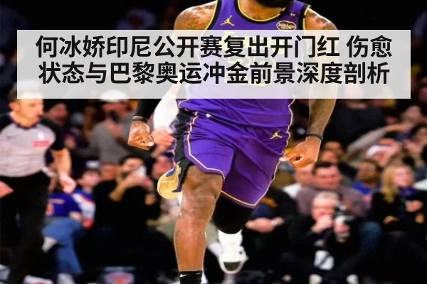 何冰娇印尼公开赛复出开门红 伤愈状态与巴黎奥运冲金前景深度剖析