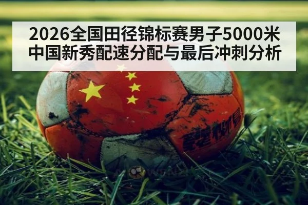 2026全国田径锦标赛男子5000米中国新秀配速分配与最后冲刺分析